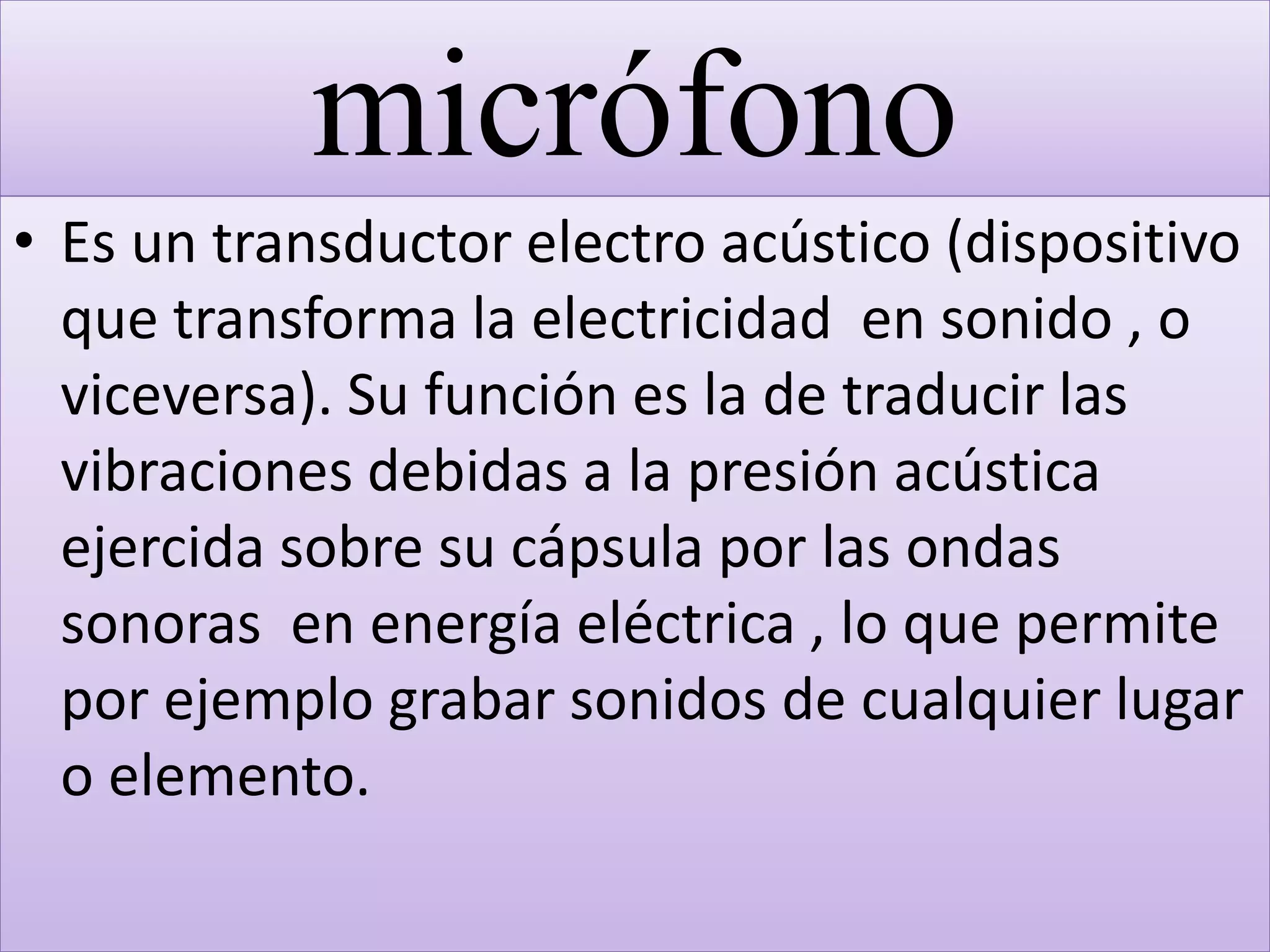 micrófono
• Es un transductor electro acústico (dispositivo
que transforma la electricidad en sonido , o
viceversa). Su función es la de traducir las
vibraciones debidas a la presión acústica
ejercida sobre su cápsula por las ondas
sonoras en energía eléctrica , lo que permite
por ejemplo grabar sonidos de cualquier lugar
o elemento.
 