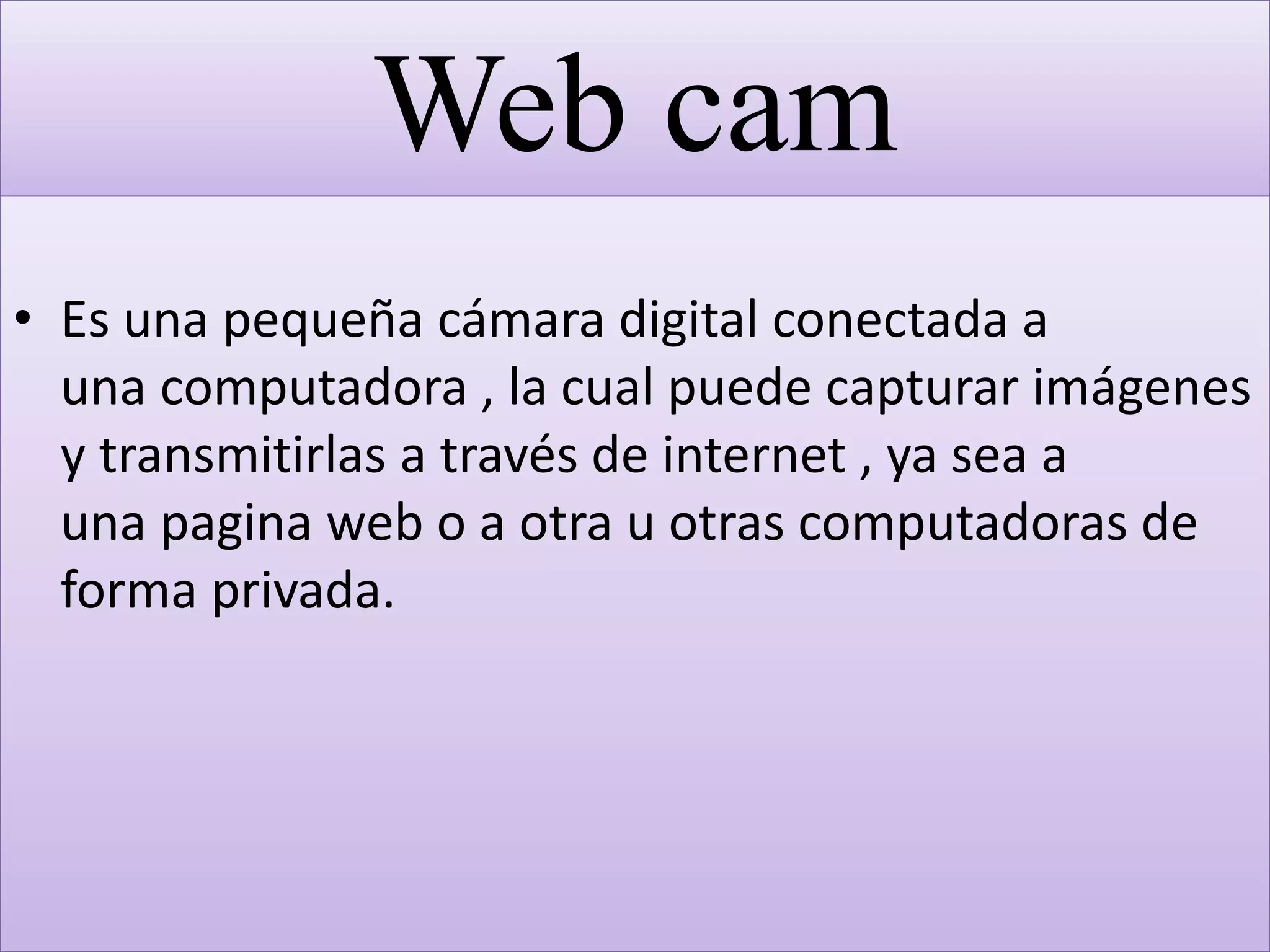 Web cam
• Es una pequeña cámara digital conectada a
una computadora , la cual puede capturar imágenes
y transmitirlas a través de internet , ya sea a
una pagina web o a otra u otras computadoras de
forma privada.
 