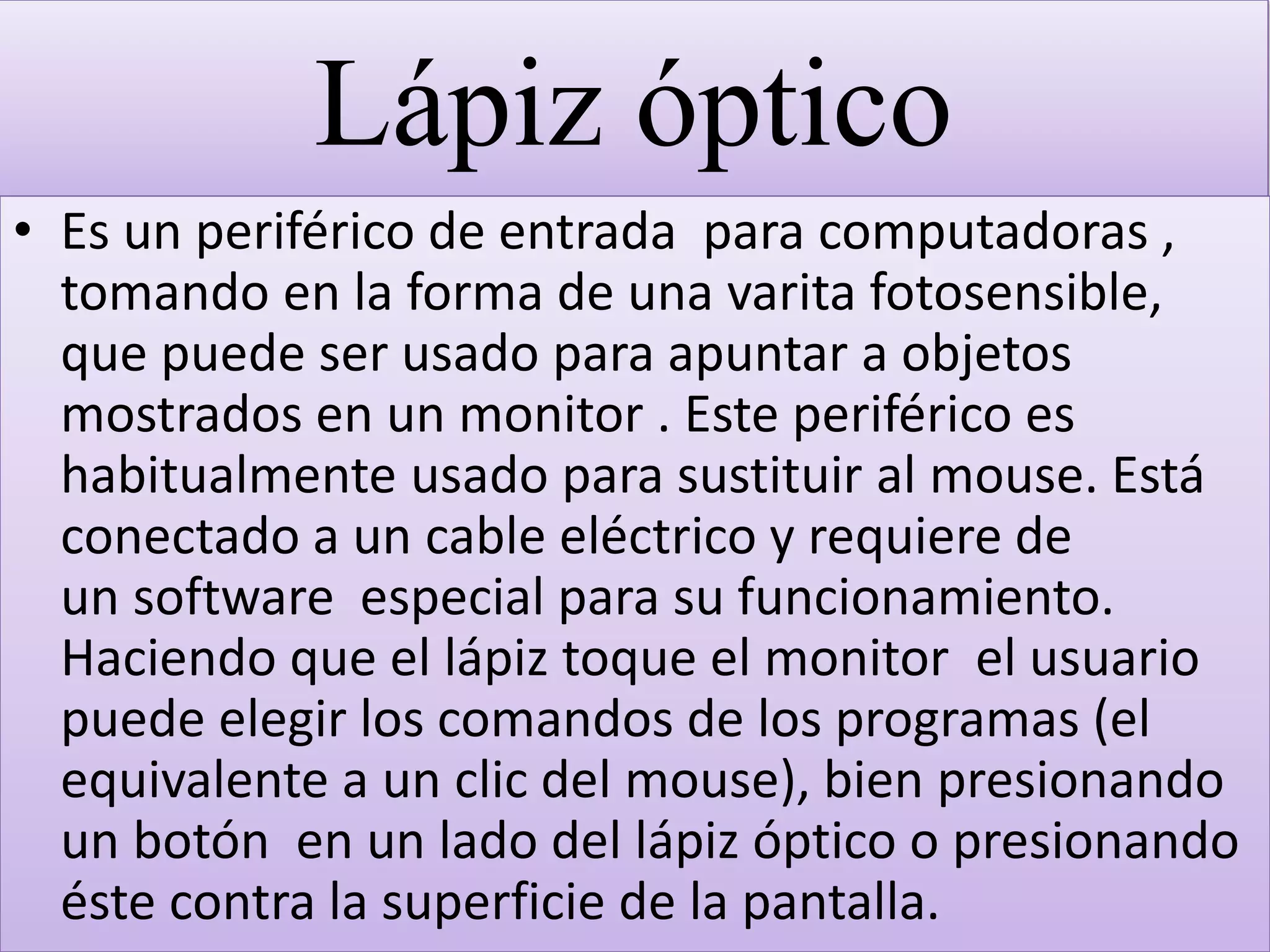 Lápiz óptico
• Es un periférico de entrada para computadoras ,
tomando en la forma de una varita fotosensible,
que puede ser usado para apuntar a objetos
mostrados en un monitor . Este periférico es
habitualmente usado para sustituir al mouse. Está
conectado a un cable eléctrico y requiere de
un software especial para su funcionamiento.
Haciendo que el lápiz toque el monitor el usuario
puede elegir los comandos de los programas (el
equivalente a un clic del mouse), bien presionando
un botón en un lado del lápiz óptico o presionando
éste contra la superficie de la pantalla.
 