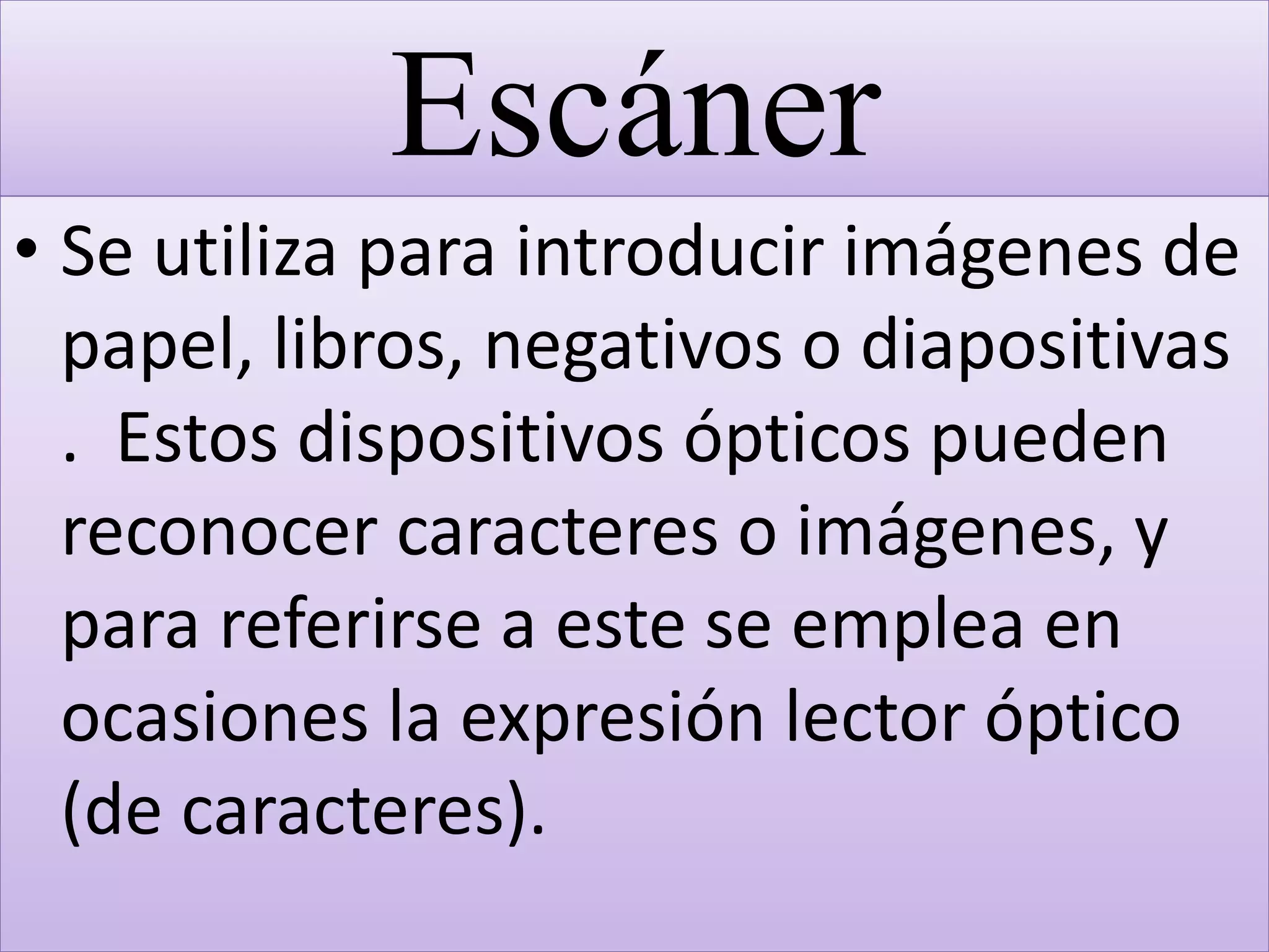 Escáner
• Se utiliza para introducir imágenes de
papel, libros, negativos o diapositivas
. Estos dispositivos ópticos pueden
reconocer caracteres o imágenes, y
para referirse a este se emplea en
ocasiones la expresión lector óptico
(de caracteres).
 