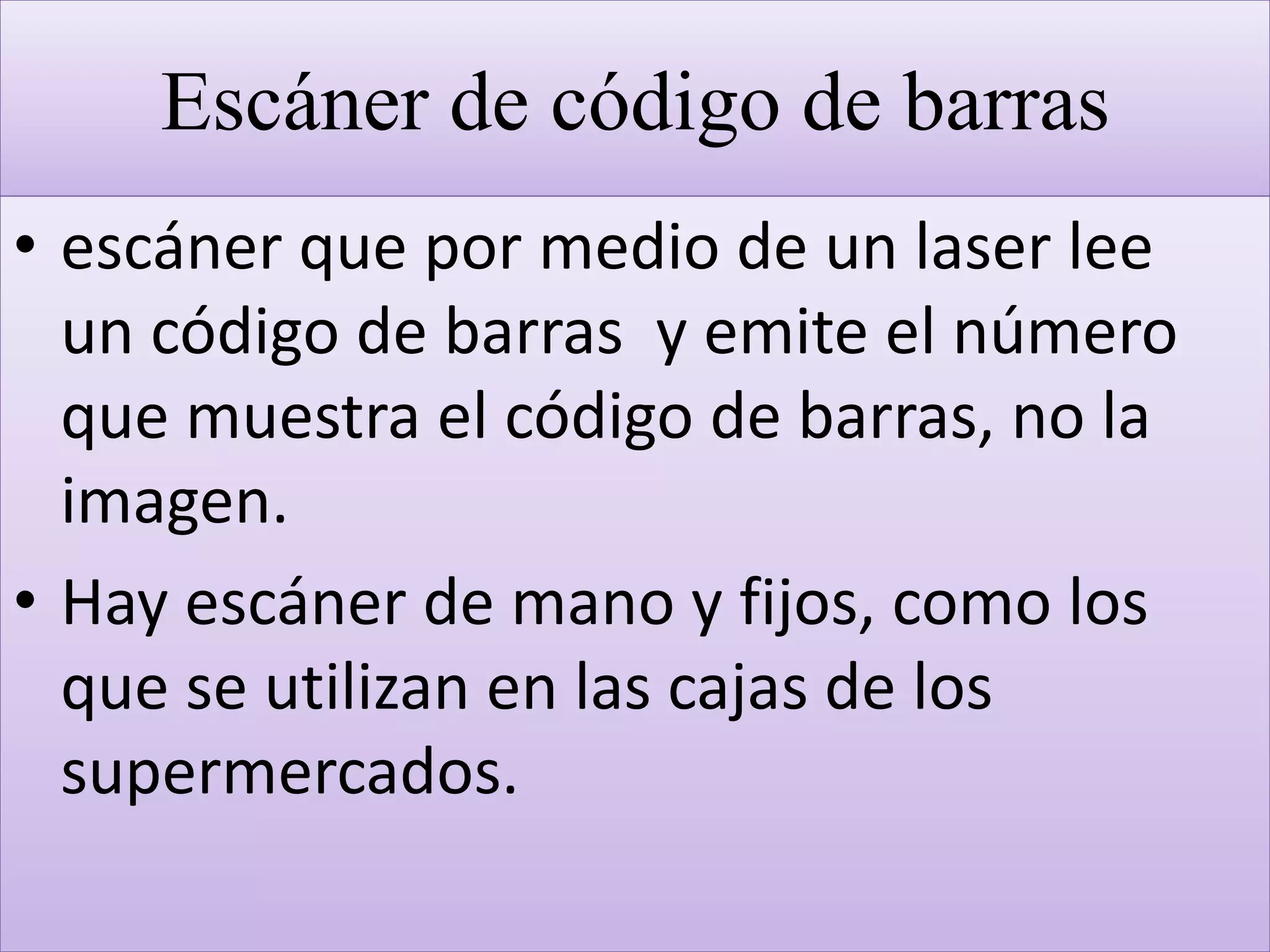 Escáner de código de barras
• escáner que por medio de un laser lee
un código de barras y emite el número
que muestra el código de barras, no la
imagen.
• Hay escáner de mano y fijos, como los
que se utilizan en las cajas de los
supermercados.
 