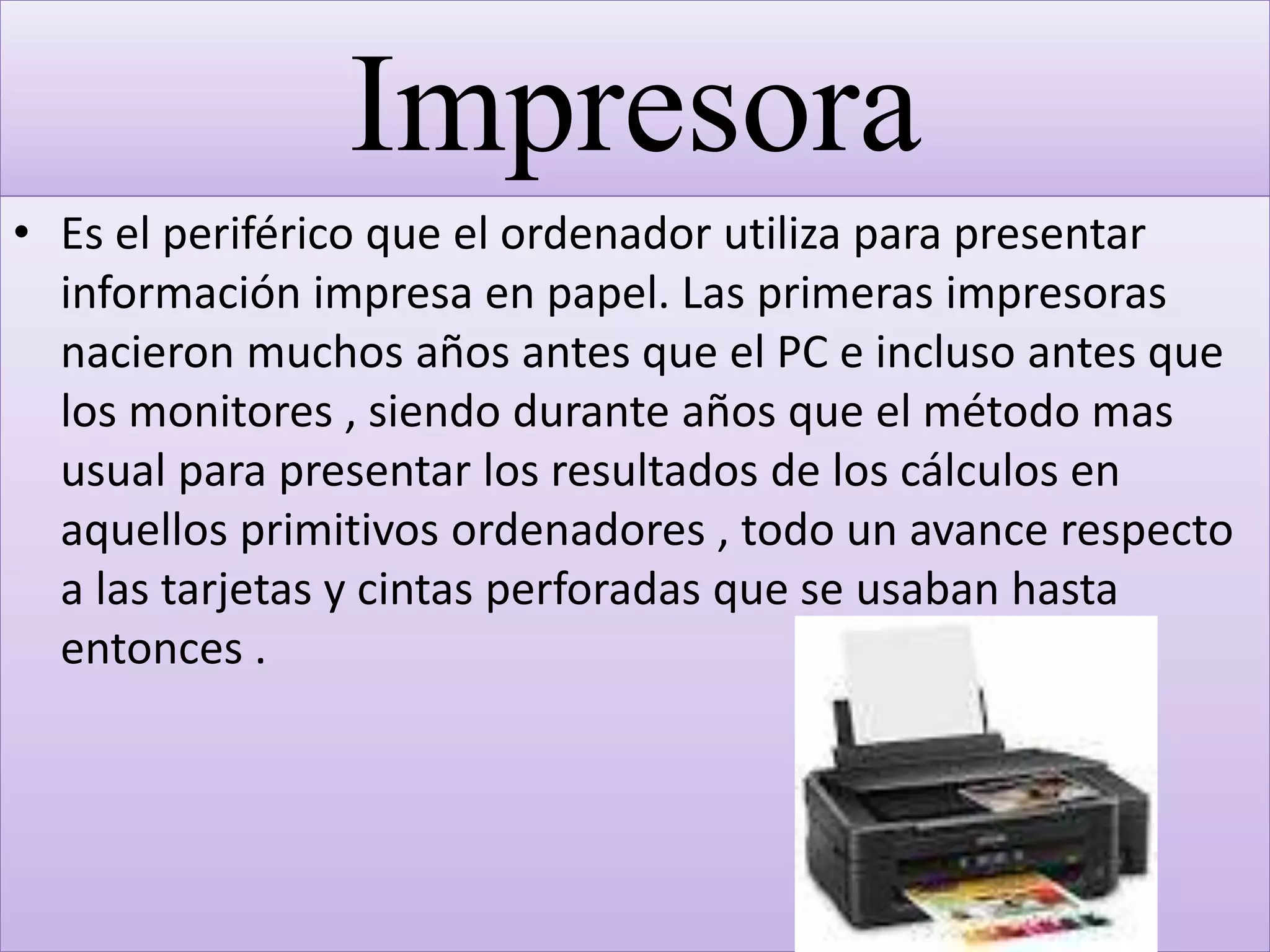 Impresora
• Es el periférico que el ordenador utiliza para presentar
información impresa en papel. Las primeras impresoras
nacieron muchos años antes que el PC e incluso antes que
los monitores , siendo durante años que el método mas
usual para presentar los resultados de los cálculos en
aquellos primitivos ordenadores , todo un avance respecto
a las tarjetas y cintas perforadas que se usaban hasta
entonces .
 