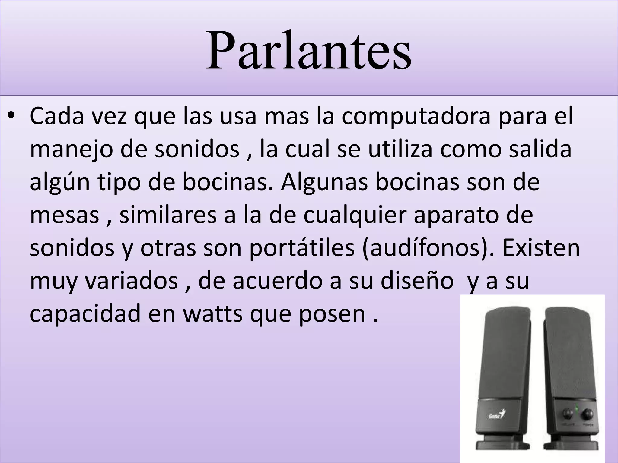 Parlantes
• Cada vez que las usa mas la computadora para el
manejo de sonidos , la cual se utiliza como salida
algún tipo de bocinas. Algunas bocinas son de
mesas , similares a la de cualquier aparato de
sonidos y otras son portátiles (audífonos). Existen
muy variados , de acuerdo a su diseño y a su
capacidad en watts que posen .
 