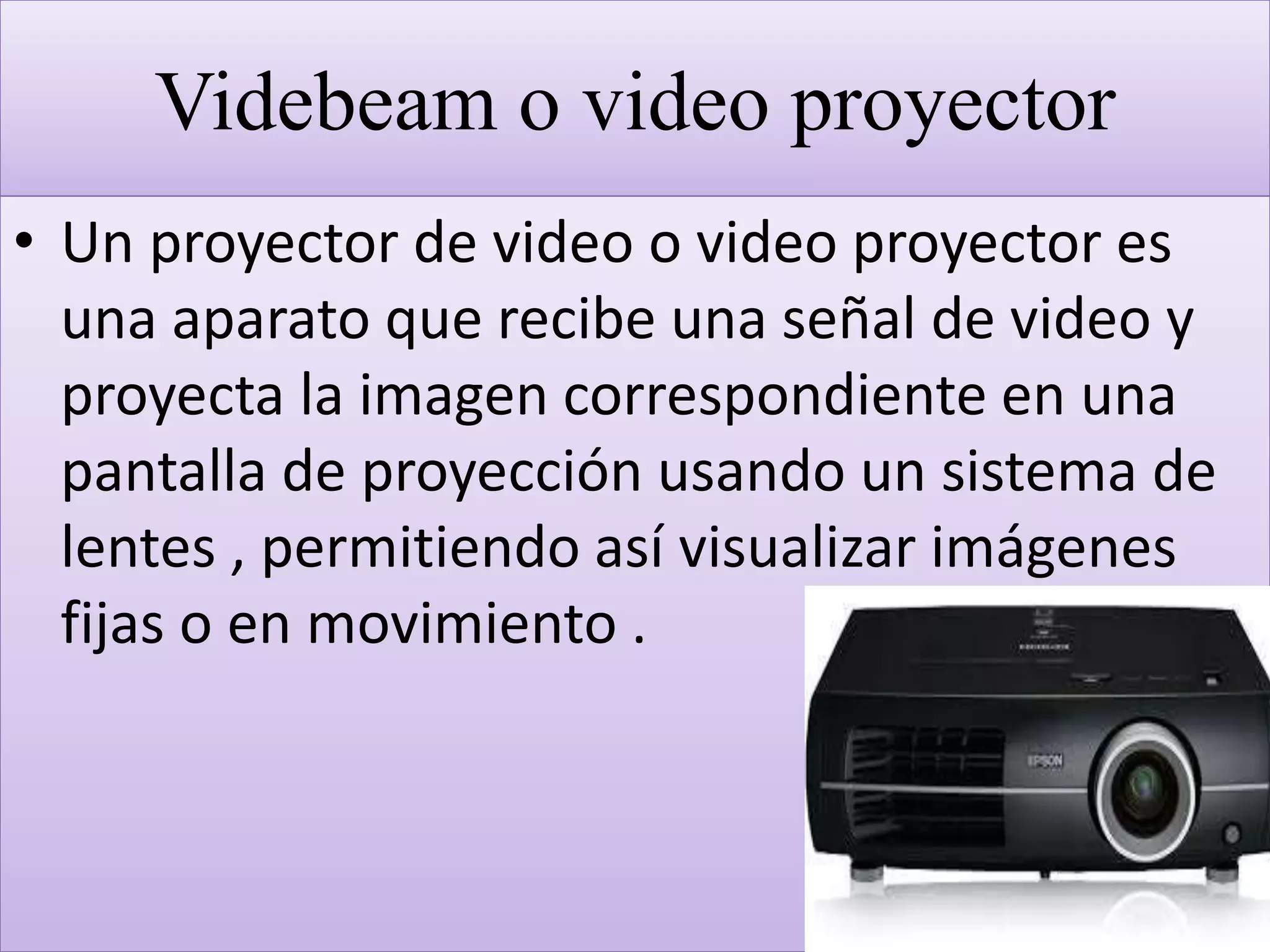 Videbeam o video proyector
• Un proyector de video o video proyector es
una aparato que recibe una señal de video y
proyecta la imagen correspondiente en una
pantalla de proyección usando un sistema de
lentes , permitiendo así visualizar imágenes
fijas o en movimiento .
 