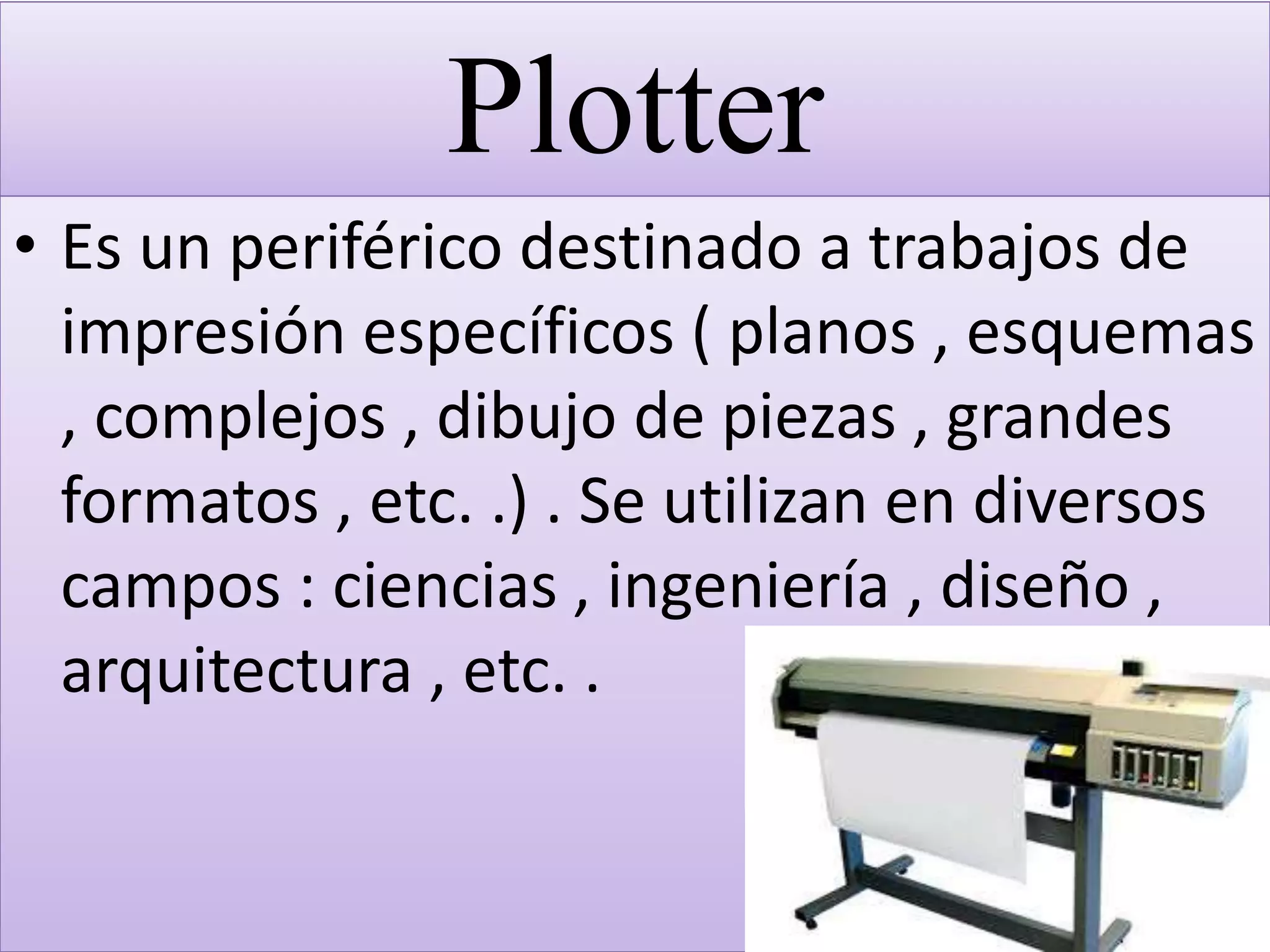 Plotter
• Es un periférico destinado a trabajos de
impresión específicos ( planos , esquemas
, complejos , dibujo de piezas , grandes
formatos , etc. .) . Se utilizan en diversos
campos : ciencias , ingeniería , diseño ,
arquitectura , etc. .
 
