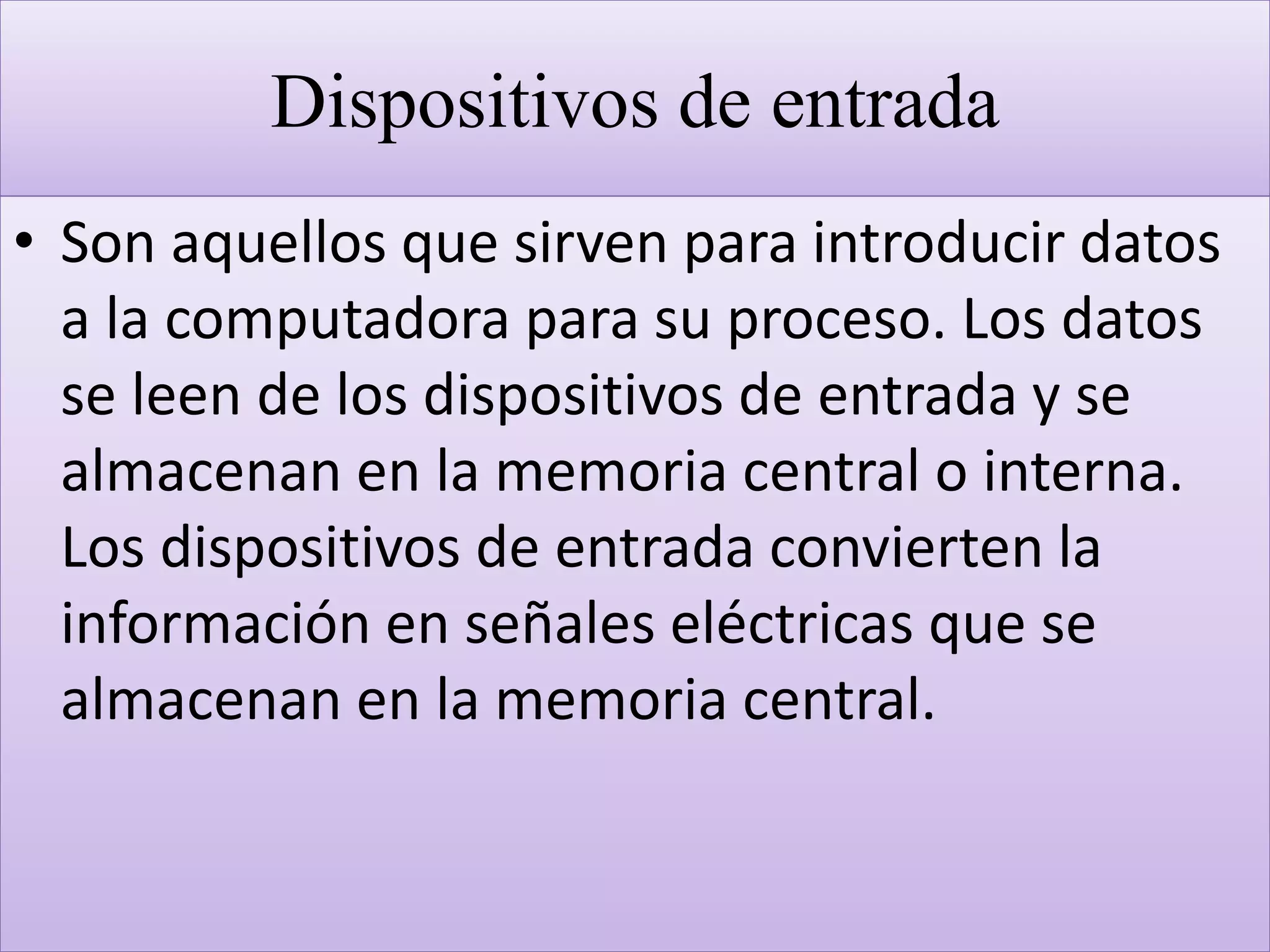 Dispositivos de entrada
• Son aquellos que sirven para introducir datos
a la computadora para su proceso. Los datos
se leen de los dispositivos de entrada y se
almacenan en la memoria central o interna.
Los dispositivos de entrada convierten la
información en señales eléctricas que se
almacenan en la memoria central.
 