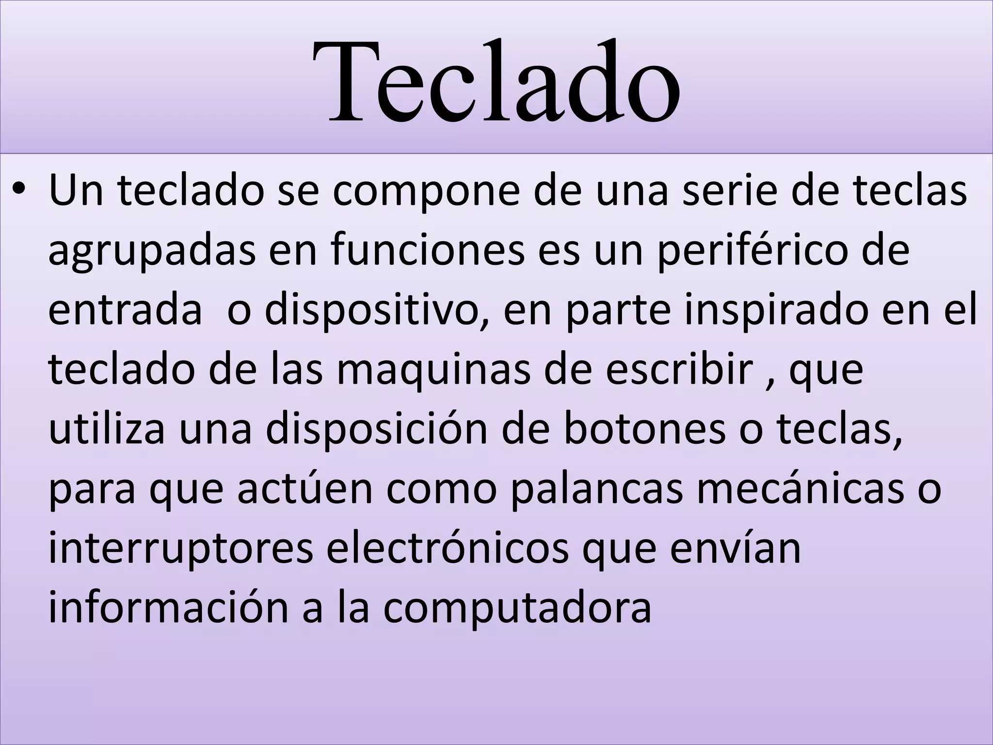 Teclado
• Un teclado se compone de una serie de teclas
agrupadas en funciones es un periférico de
entrada o dispositivo, en parte inspirado en el
teclado de las maquinas de escribir , que
utiliza una disposición de botones o teclas,
para que actúen como palancas mecánicas o
interruptores electrónicos que envían
información a la computadora
 