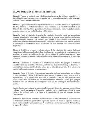 ETAPAS BASICAS EN LA PRUEBA DE HIPOTESIS
Etapa 1.- Planear la hipótesis nula y la hipótesis alternativa. La hipótesis nula (H0) es el
valor hipotético del parámetro que se compra con el resultado muestral resulta muy poco
probable cuando la hipótesis es cierta.
Etapa 2.- Especificar el nivel de significancia que se va a utilizar. El nivel de significancia
del 5%, entonces se rechaza la hipótesis nula solamente si el resultado muestral es tan
diferente del valor hipotético que una diferencia de esa magnitud o mayor, pudiera ocurrir
aleatoria mente con una probabilidad de 1.05 o menos.
Etapa 3.- Elegir la estadística de prueba. La estadística de prueba puede ser la estadística
muestral (el estimador no segado del parámetro que se prueba) o una versión transformada
de esa estadística muestral. Por ejemplo, para probar el valor hipotético de una media
poblacional, se toma la media de una muestra aleatoria de esa distribución normal, entonces
es común que se transforme la media en un valor z el cual, a su vez, sirve como estadística
de prueba.
Etapa 4.- Establecer el valor o valores críticos de la estadística de prueba. Habiendo
especificado la hipótesis nula, el nivel de significancia y la estadística de prueba que se van
a utilizar, se produce a establecer el o los valores críticos de estadística de prueba. Puede
haber uno o más de esos valores, dependiendo de si se va a realizar una prueba de uno o dos
extremos.
Etapa 5.- Determinar el valor real de la estadística de prueba. Por ejemplo, al probar un
valor hipotético de la media poblacional, se toma una muestra aleatoria y se determina el
valor de la media muestral. Si el valor crítico que se establece es un valor de z, entonces se
transforma la media muestral en un valor de z.
Etapa 6.- Tomar la decisión. Se compara el valor observado de la estadística muestral con
el valor (o valores) críticos de la estadística de prueba. Después se acepta o se rechaza la
hipótesis nula. Si se rechaza ésta, se acepta la alternativa; a su vez, esta decisión tendrá
efecto sobre otras decisiones de los administradores operativos, como por ejemplo,
mantener o no un estándar de desempeño o cuál de dos estrategias de mercadotecnia
utilizar.
La distribución apropiada de la prueba estadística se divide en dos regiones: una región de
rechazo y una de no rechazo. Si la prueba estadística cae en esta última región no se puede
rechazar la hipótesis nula y se llega a la conclusión de que el proceso funciona
correctamente.
Al tomar la decisión con respecto a la hipótesis nula, se debe determinar el valor crítico en
la distribución estadística que divide la región del rechazo (en la cual la hipótesis nula no se
puede rechazar) de la región de rechazo. A hora bien el valor crítico depende del tamaño de
la región de rechazo.
 