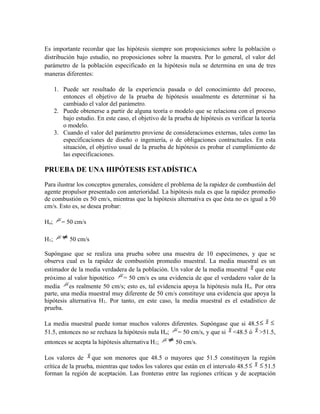 Es importante recordar que las hipótesis siempre son proposiciones sobre la población o
distribución bajo estudio, no proposiciones sobre la muestra. Por lo general, el valor del
parámetro de la población especificado en la hipótesis nula se determina en una de tres
maneras diferentes:
1. Puede ser resultado de la experiencia pasada o del conocimiento del proceso,
entonces el objetivo de la prueba de hipótesis usualmente es determinar si ha
cambiado el valor del parámetro.
2. Puede obtenerse a partir de alguna teoría o modelo que se relaciona con el proceso
bajo estudio. En este caso, el objetivo de la prueba de hipótesis es verificar la teoría
o modelo.
3. Cuando el valor del parámetro proviene de consideraciones externas, tales como las
especificaciones de diseño o ingeniería, o de obligaciones contractuales. En esta
situación, el objetivo usual de la prueba de hipótesis es probar el cumplimiento de
las especificaciones.
PRUEBA DE UNA HIPÓTESIS ESTADÍSTICA
Para ilustrar los conceptos generales, considere el problema de la rapidez de combustión del
agente propulsor presentado con anterioridad. La hipótesis nula es que la rapidez promedio
de combustión es 50 cm/s, mientras que la hipótesis alternativa es que ésta no es igual a 50
cm/s. Esto es, se desea probar:
Ho; = 50 cm/s
H1; 50 cm/s
Supóngase que se realiza una prueba sobre una muestra de 10 especímenes, y que se
observa cual es la rapidez de combustión promedio muestral. La media muestral es un
estimador de la media verdadera de la población. Un valor de la media muestral que este
próximo al valor hipotético = 50 cm/s es una evidencia de que el verdadero valor de la
media es realmente 50 cm/s; esto es, tal evidencia apoya la hipótesis nula Ho. Por otra
parte, una media muestral muy diferente de 50 cm/s constituye una evidencia que apoya la
hipótesis alternativa H1. Por tanto, en este caso, la media muestral es el estadístico de
prueba.
La media muestral puede tomar muchos valores diferentes. Supóngase que si 48.5
51.5, entonces no se rechaza la hipótesis nula Ho; = 50 cm/s, y que si <48.5 ó >51.5,
entonces se acepta la hipótesis alternativa H1; 50 cm/s.
Los valores de que son menores que 48.5 o mayores que 51.5 constituyen la región
crítica de la prueba, mientras que todos los valores que están en el intervalo 48.5 51.5
forman la región de aceptación. Las fronteras entre las regiones críticas y de aceptación
 