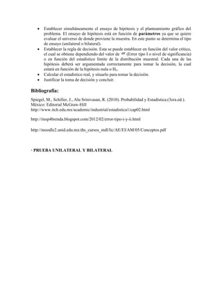  Establecer simultáneamente el ensayo de hipótesis y el planteamiento gráfico del
problema. El ensayo de hipótesis está en función de parámetros ya que se quiere
evaluar el universo de donde proviene la muestra. En este punto se determina el tipo
de ensayo (unilateral o bilateral).
 Establecer la regla de decisión. Esta se puede establecer en función del valor crítico,
el cual se obtiene dependiendo del valor de (Error tipo I o nivel de significancia)
o en función del estadístico límite de la distribución muestral. Cada una de las
hipótesis deberá ser argumentada correctamente para tomar la decisión, la cual
estará en función de la hipótesis nula o Ho.
 Calcular el estadístico real, y situarlo para tomar la decisión.
 Justificar la toma de decisión y concluir.
Bibliografía:
Spiegel, M., Schiller, J., Alu Srinivasan, R. (2010). Probabilidad y Estadística.(3era.ed.).
México: Editorial McGraw-Hill
http://www.itch.edu.mx/academic/industrial/estadistica1/cap02.html
http://itssp4brenda.blogspot.com/2012/02/error-tipo-i-y-ii.html
http://moodle2.unid.edu.mx/dts_cursos_mdl/lic/AE/EI/AM/05/Conceptos.pdf
· PRUEBA UNILATERAL Y BILATERAL
 