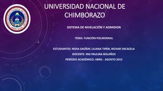 UNIVERSIDAD NACIONAL DE
CHIMBORAZO
SISTEMA DE NIVELACIÓN Y ADMISION
TEMA: FUNCIÒN POLINOMIAL
ESTUDIANTES: NIDIA SAGÑAY, LILIANA TIPÀN, RICHAR VACACELA
DOCENTE: ING PAULINA BOLAÑOS
PERÍODO ACADÉMICO: ABRIL - AGOSTO 2015
 