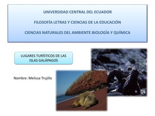 UNIVERSIDAD CENTRAL DEL ECUADOR
FILOSOFÍA LETRAS Y CIENCIAS DE LA EDUCACIÓN
CIENCIAS NATURALES DEL AMBIENTE BIOLOGÍA Y QUÍMICA
LUGARES TURÍSTICOS DE LAS
ISLAS GALÁPAGOS
Nombre: Melissa Trujillo
 