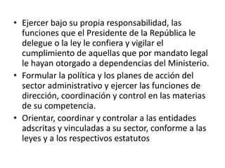 • Ejercer bajo su propia responsabilidad, las 
funciones que el Presidente de la República le 
delegue o la ley le confiera y vigilar el 
cumplimiento de aquellas que por mandato legal 
le hayan otorgado a dependencias del Ministerio. 
• Formular la política y los planes de acción del 
sector administrativo y ejercer las funciones de 
dirección, coordinación y control en las materias 
de su competencia. 
• Orientar, coordinar y controlar a las entidades 
adscritas y vinculadas a su sector, conforme a las 
leyes y a los respectivos estatutos 
 