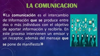 «La comunicación es el intercambio
de información que se produce entre
dos o más individuos con el objetivo
de aportar información y recibirla. En
este proceso intervienen un emisor y
un receptor, además del mensaje que
se pone de manifiesto»
LA COMUNICACION
 