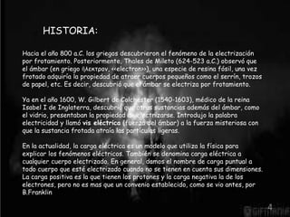 HISTORIA: 
Hacia el año 800 a.C. los griegos descubrieron el fenómeno de la electrización 
por frotamiento. Posteriormente, Thales de Mileto (624-523 a.C.) observó que 
el ámbar (en griego ἤλεκτρον, <<electron>>), una especie de resina fósil, una vez 
frotado adquiría la propiedad de atraer cuerpos pequeños como el serrín, trozos 
de papel, etc. Es decir, descubrió que el ámbar se electriza por frotamiento. 
Ya en el año 1600, W. Gilbert de Colchester (1540-1603), médico de la reina 
Isabel I de Inglaterra, descubrió que otras sustancias además del ámbar, como 
el vidrio, presentaban la propiedad de electrizarse. Introdujo la palabra 
electricidad y llamó vis eléctrica (fuerza del ámbar) a la fuerza misteriosa con 
que la sustancia frotada atraía las partículas ligeras. 
En la actualidad, la carga eléctrica es un modelo que utiliza la física para 
explicar los fenómenos eléctricos. También se denomina carga eléctrica a 
cualquier cuerpo electrizado. En general, damos el nombre de carga puntual a 
todo cuerpo que esté electrizado cuando no se tienen en cuenta sus dimensiones. 
La carga positiva es la que tienen los protones y la carga negativa la de los 
electrones, pero no es mas que un convenio establecido, como se vio antes, por 
B.Franklin 
4 
 
