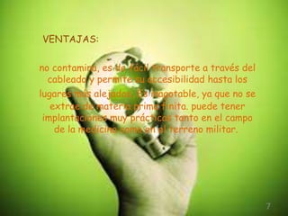 VENTAJAS: 
7 
no contamina, es de fácil transporte a través del 
cableado y permite su accesibilidad hasta los 
lugares más alejados. Es inagotable, ya que no se 
extrae de materia prima finita. puede tener 
implantaciones muy prácticas tanto en el campo 
de la medicina como en el terreno militar. 
 