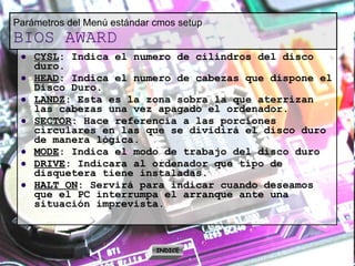 Parámetros del Menú estándar cmos setup BIOS AWARD CYSL : Indica el numero de cilindros del disco duro. HEAD : Indica el numero de cabezas que dispone el Disco Duro. LANDZ : Esta es la zona sobra la que aterrizan las cabezas una vez apagado el ordenador. SECTOR : Hace referencia a las porciones circulares en las que se dividirá el disco duro de manera lógica. MODE : Indica el modo de trabajo del disco duro DRIVE : Indicara al ordenador que tipo de disquetera tiene instaladas. HALT ON : Servirá para indicar cuando deseamos que el PC interrumpa el arranque ante una situación imprevista. INDICE 