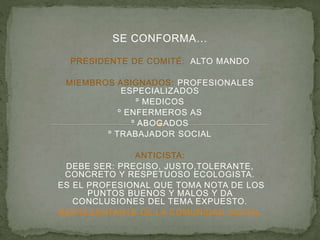 SE CONFORMA…
PRESIDENTE DE COMITÉ: ALTO MANDO
MIEMBROS ASIGNADOS: PROFESIONALES
ESPECIALIZADOS
º MEDICOS
º ENFERMEROS AS
º ABOGADOS
º TRABAJADOR SOCIAL
ANTICISTA:
DEBE SER: PRECISO, JUSTO,TOLERANTE,
CONCRETO Y RESPETUOSO ECOLOGISTA.
ES EL PROFESIONAL QUE TOMA NOTA DE LOS
PUNTOS BUENOS Y MALOS Y DA
CONCLUSIONES DEL TEMA EXPUESTO.
REPRESENTANTE DE LA COMUNIDAD SOCIAL
 