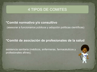*Comité normativo y/o consultivo
(asesorar a funcionarios públicos y adopción políticas científicas)
*Comité de asociación de profesionales de la salud
asistencia sanitaria (médicos, enfermeras, farmacéuticos y
profesionales afines).
4 TIPOS DE COMITES
 