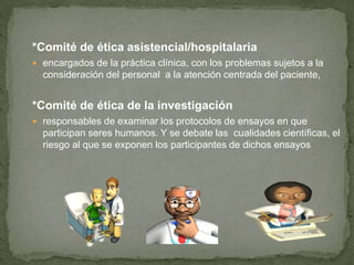 *Comité de ética asistencial/hospitalaria
 encargados de la práctica clínica, con los problemas sujetos a la
consideración del personal a la atención centrada del paciente,
*Comité de ética de la investigación
 responsables de examinar los protocolos de ensayos en que
participan seres humanos. Y se debate las cualidades científicas, el
riesgo al que se exponen los participantes de dichos ensayos
 