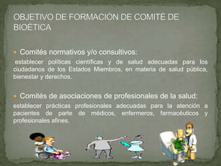  Comités normativos y/o consultivos:
establecer políticas científicas y de salud adecuadas para los
ciudadanos de los Estados Miembros, en materia de salud pública,
bienestar y derechos.
 Comités de asociaciones de profesionales de la salud:
establecer prácticas profesionales adecuadas para la atención a
pacientes de parte de médicos, enfermeros, farmacéuticos y
profesionales afines.
 