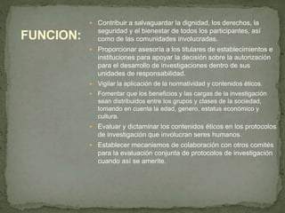  Contribuir a salvaguardar la dignidad, los derechos, la
seguridad y el bienestar de todos los participantes, así
como de las comunidades involucradas.
 Proporcionar asesoría a los titulares de establecimientos e
instituciones para apoyar la decisión sobre la autorización
para el desarrollo de investigaciones dentro de sus
unidades de responsabilidad.
 Vigilar la aplicación de la normatividad y contenidos éticos.
 Fomentar que los beneficios y las cargas de la investigación
sean distribuidos entre los grupos y clases de la sociedad,
tomando en cuenta la edad, genero, estatus económico y
cultura.
 Evaluar y dictaminar los contenidos éticos en los protocolos
de investigación que involucran seres humanos.
 Establecer mecanismos de colaboración con otros comités
para la evaluación conjunta de protocolos de investigación
cuando así se amerite.
FUNCION:
 