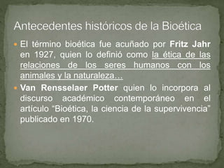  El término bioética fue acuñado por Fritz Jahr
en 1927, quien lo definió como la ética de las
relaciones de los seres humanos con los
animales y la naturaleza…
 Van Rensselaer Potter quien lo incorpora al
discurso académico contemporáneo en el
artículo “Bioética, la ciencia de la supervivencia”
publicado en 1970.
 