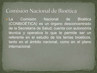  La Comisión Nacional de Bioética
(CONBIOÉTICA) es un órgano desconcentrado
de la Secretaría de Salud; cuenta con autonomía
técnica y operativa lo que le permite ser un
referente en el estudio de los temas bioéticos,
tanto en el ámbito nacional, como en el plano
internacional.
 