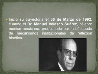  Inició su trayectoria el 30 de Marzo de 1992,
cuando el Dr. Manuel Velasco Suárez, célebre
médico mexicano, preocupado por la búsqueda
de mecanismos institucionales de reflexión
bioética.
 