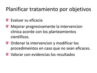 Planificar tratamiento por objetivos 
Evaluar su eficacia 
Mejorar progresivamente la intervencion 
clinica acorde con los planteamientos 
cientificos. 
Ordenar la intervencion y modificar los 
procedimeintos en caso que no sean eficaces. 
Valorar con evidencias los resultados 
 