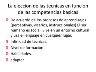 La eleccion de las tecnicas en funcion 
de las competencias basicas 
De acuerdo de los procesos de aprendizajes 
(perceptivas, vicarios, instruccionales) El ser 
humano es social, vive en un entorno cultural 
y usa el lenguaje en cualquier lugar. 
Infinidad de tecnicas. 
Nivel de formacion 
Habilidades. 
adaptar 
