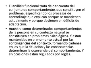 • El análisis funcional trata de dar cuenta del 
conjunto de comportamientos que constituyen el 
problema, especificando los procesos de 
aprendizaje que explican porque se mantienen 
actualmente y porque devienen en déficits de 
adaptación. 
• muestra como determinados comportamientos 
de la persona en su contexto natural se 
constituyen en problemas psicológicos. Y estan 
mantenidos en el momento actual por las 
contingencias del contexto, formando cadenas 
en las que la situación y las consecuencias 
determinan la ocurrencia del comportamiento. Y 
en ocasiones estan regulados por reglas. 
 