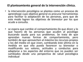 El planteamiento general de la intervención clínica. 
• la intervención psicológica se plantea como un proceso de 
aprendizaje cuyo objetivo general es procurar herramientas 
para facilitar la adaptación de las personas, para que de 
este modo logren los objetivos de bienestar por los que 
acude a consulta. 
• se espera que cambie el comportamiento (lo que dicen y lo 
que hacen) de las personas que acuden al psicólogo 
buscando ayuda para sus problemas. Se trata de que 
aprendan nuevas formas de comportamiento, pero 
también de que aprovechen al máximo los recursos propios 
y los del medio en que viven, cambiando éste último en la 
medida en que ello pueda favorecer su bienestar o 
modificando sus valores, actitudes y conductas para 
adaptarse a los aspectos del entorno que no pueden ser 
cambiados desde una perspectiva de salud psicológica 
individual 
 