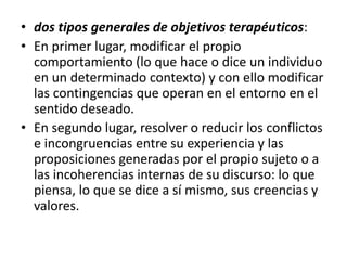 • dos tipos generales de objetivos terapéuticos: 
• En primer lugar, modificar el propio 
comportamiento (lo que hace o dice un individuo 
en un determinado contexto) y con ello modificar 
las contingencias que operan en el entorno en el 
sentido deseado. 
• En segundo lugar, resolver o reducir los conflictos 
e incongruencias entre su experiencia y las 
proposiciones generadas por el propio sujeto o a 
las incoherencias internas de su discurso: lo que 
piensa, lo que se dice a sí mismo, sus creencias y 
valores. 
 