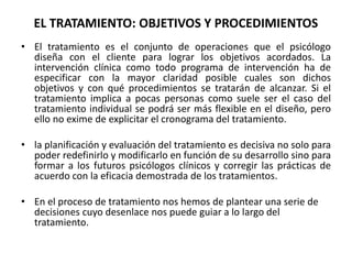 EL TRATAMIENTO: OBJETIVOS Y PROCEDIMIENTOS 
• El tratamiento es el conjunto de operaciones que el psicólogo 
diseña con el cliente para lograr los objetivos acordados. La 
intervención clínica como todo programa de intervención ha de 
especificar con la mayor claridad posible cuales son dichos 
objetivos y con qué procedimientos se tratarán de alcanzar. Si el 
tratamiento implica a pocas personas como suele ser el caso del 
tratamiento individual se podrá ser más flexible en el diseño, pero 
ello no exime de explicitar el cronograma del tratamiento. 
• la planificación y evaluación del tratamiento es decisiva no solo para 
poder redefinirlo y modificarlo en función de su desarrollo sino para 
formar a los futuros psicólogos clínicos y corregir las prácticas de 
acuerdo con la eficacia demostrada de los tratamientos. 
• En el proceso de tratamiento nos hemos de plantear una serie de 
decisiones cuyo desenlace nos puede guiar a lo largo del 
tratamiento. 
 