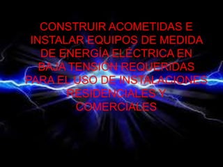 CONSTRUIR ACOMETIDAS E
INSTALAR EQUIPOS DE MEDIDA
DE ENERGÍA ELÉCTRICA EN
BAJA TENSIÓN REQUERIDAS
PARA EL USO DE INSTALACIONES
RESIDENCIALES Y
COMERCIALES