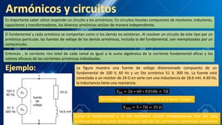 Es importante saber cómo responde un circuito a los armónicos. En circuitos lineales compuestos de resistores, inductores,
capacitores y transformadores, los diversos armónicos actúan de manera independiente.
El fundamental y cada armónico se comportan como si los demás no existieran. Al resolver un circuito de este tipo par un
armónico particular, las fuentes de voltaje de los demás armónicos, incluida la del fundamental, son reemplazadas por un
cortocircuito.
Entonces , la corriente rms total de cada ramal es igual a la suma algebraica de la corriente fundamental eficaz y los
valores eficaces de las corrientes armónicas individuales.
La figura muestra una fuente de voltaje distorsionado compuesto de un
fundamental de 100 V, 60 Hz y un 5to armónico 51 V, 300 Hz. La fuente está
conectada a un resistor de 24 Ω en serie con una inductancia de 18.6 mH. A 60 Hz,
la inductancia tiene una reactancia.
𝑋60 = 2𝜋 ∗ 60 ∗ 0.0186 = 7Ω
Sin embargo, a 300 Hz la reactancia es 5 veces mayor:
𝑋300 = 5 ∗ 7Ω = 35 Ω
Como el fundamental y el 5to armónico actúan independiente uno del otro,
podemos trazar circuitos distintos para calcular las corrientes y potencias respectivas
 