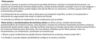 Filtros pasivos
Los filtros LC pasivos se ajustan a la frecuencia que debe eliminarse o atenúan una banda de frecuencias. Los
sistemas de recombinación armónica (doble puente, cambio de fase) también se pueden incluir en esta categoría. •
A petición, Schneider Electric puede integrar este tipo de filtro en sus soluciones. Los filtros pasivos tienen dos
inconvenientes principales:
• La eliminación de los armónicos solo es eficaz para una instalación específica, es decir, la incorporación o
eliminación de cargas puede interrumpir el sistema de filtrado.
• A menudo son difíciles de implementar en las instalaciones que ya existen.
Filtros activos / acondicionadores de armónicos activos Los filtros activos, también denominados
acondicionadores de armónicos activos, como AccuSine, cancelan los armónicos inyectando corrientes armónicas
exactamente iguales donde surgen. Este tipo de filtros reaccionan en tiempo real (es decir, de forma activa) frente a
los armónicos existentes para eliminarlos. Son más eficaces y flexibles que los filtros pasivos, evitan sus
inconvenientes y, en comparación, constituyen una solución que:
• Ofrece un gran rendimiento (es posible eliminar totalmente los armónicos, hasta el orden 50º ).
• Es flexible y se puede adaptar (posibilidad de configurar la acción) y reutilizar.
 
