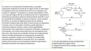 • 1
En cuanto a los componentes fundamentales, se pueden
representar mediante el circuito de la ( figura E (a))a. El interruptor
se comporta como una resistencia en serie con un capacitor, aun
cuando el “capacitor” no produzca un campo electrostático. Como
en el caso de la figura 30.13a, la resistencia de 4.21 V representa el
elemento que absorbe la potencia fundamental de 14.8 kW, la cual
es convertida de inmediato en potencia armónica. Como cuestión
de interés, se muestra el diagrama fasorial de los voltajes y
corrientes fundamentales (Fig. E(b)). El hecho de que un dispositivo
no lineal, como un interruptor sincrónico, pueda absorber o
suministrar potencia reactiva, revela muchas posibilidades
interesantes. Estos capacitores e inductores artificiales, creados por
conmutación, son menos voluminosos que sus contrapartes de la
vida real y sólo almacenan cantidades mínimas de energía (joules).
Como la energía almacenada es muy pequeña, las potencias
reactivas se pueden cambiar casi al instante. El compensador
síncrono estático estudiado en la sección 29.3, es un ejemplo
práctico de la manera en que la potencia reactiva es generada y
absorbida utilizando interruptores electrónicos.
E
a. Circuito equivalente para los componentes
fundamentales de la figura 30.16.
b. Diagrama fasorial de los voltajes y corrientes
fundamentales.
 