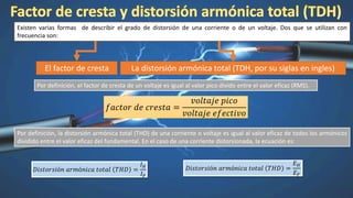Existen varias formas de describir el grado de distorsión de una corriente o de un voltaje. Dos que se utilizan con
frecuencia son:
El factor de cresta La distorsión armónica total (TDH, por su siglas en ingles)
Por definición, el factor de cresta de un voltaje es igual al valor pico divido entre el valor eficaz (RMS).
𝑓𝑎𝑐𝑡𝑜𝑟 𝑑𝑒 𝑐𝑟𝑒𝑠𝑡𝑎 =
𝑣𝑜𝑙𝑡𝑎𝑗𝑒 𝑝𝑖𝑐𝑜
𝑣𝑜𝑙𝑡𝑎𝑗𝑒 𝑒𝑓𝑒𝑐𝑡𝑖𝑣𝑜
Por definición, la distorsión armónica total (THD) de una corriente o voltaje es igual al valor eficaz de todos los armónicos
dividido entre el valor eficaz del fundamental. En el caso de una corriente distorsionada, la ecuación es:
𝐷𝑖𝑠𝑡𝑜𝑟𝑠𝑖ó𝑛 𝑎𝑟𝑚ó𝑛𝑖𝑐𝑎 𝑡𝑜𝑡𝑎𝑙 𝑇𝐻𝐷 =
𝐼 𝐻
𝐼 𝐹
𝐷𝑖𝑠𝑡𝑜𝑟𝑠𝑖ó𝑛 𝑎𝑟𝑚ó𝑛𝑖𝑐𝑎 𝑡𝑜𝑡𝑎𝑙 𝑇𝐻𝐷 =
𝐸 𝐻
𝐸 𝐹
 