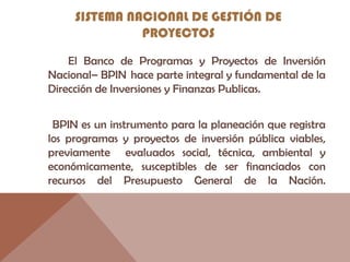 SISTEMA NACIONAL DE GESTIÓN DE
PROYECTOS
El Banco de Programas y Proyectos de Inversión
Nacional– BPIN  hace parte integral y fundamental de la
Dirección de Inversiones y Finanzas Publicas.
BPIN es un instrumento para la planeación que registra
los programas y proyectos de inversión pública viables,
previamente evaluados social, técnica, ambiental y
económicamente, susceptibles de ser financiados con
recursos del Presupuesto General de la Nación.
 