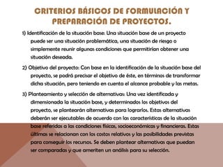 CRITERIOS BÁSICOS DE FORMULACIÓN Y
PREPARACIÓN DE PROYECTOS.
1) Identificación de la situación base: Una situación base de un proyecto
puede ser una situación problemática, una situación de riesgo o
simplemente reunir algunas condiciones que permitirían obtener una
situación deseada.
2) Objetivo del proyecto: Con base en la identificación de la situación base del
proyecto, se podrá precisar el objetivo de éste, en términos de transformar
dicha situación, pero teniendo en cuenta el alcance probable y las metas.
3) Planteamiento y selección de alternativas: Una vez identificada y
dimensionada la situación base, y determinados los objetivos del
proyecto, se plantearán alternativas para lograrlos. Estas alternativas
deberán ser ejecutables de acuerdo con las características de la situación
base referidas a las condiciones físicas, socioeconómicas y financieras. Estas
últimas se relacionan con los costos relativos y las posibilidades previstas
para conseguir los recursos. Se deben plantear alternativas que puedan
ser comparadas y que ameriten un análisis para su selección.
 