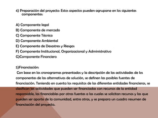 4) Preparación del proyecto: Estos aspectos pueden agruparse en los siguientes
componentes:
A) Componente legal
B) Componente de mercado
C) Componente Técnico
D) Componente Ambiental
E) Componente de Desastres y Riesgos
F) Componente Institucional, Organizacional y Administrativo
G)Componente Financiero
5)Financiación:
Con base en los cronogramas presentados y la descripción de las actividades de los
componentes de las alternativas de solución, se definen las posibles fuentes de
financiación. Teniendo en cuenta los requisitos de las diferentes entidades financieras, se
clasifican las actividades que pueden ser financiadas con recursos de la entidad
responsable, las financiables por otras fuentes a las cuales se solicitan recursos y las que
pueden ser aporte de la comunidad, entre otras, y se prepara un cuadro resumen de
financiación del proyecto.
 
