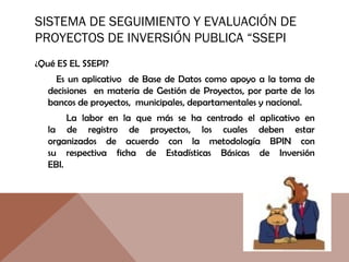 SISTEMA DE SEGUIMIENTO Y EVALUACIÓN DE
PROYECTOS DE INVERSIÓN PUBLICA “SSEPI
¿Qué ES EL SSEPI?
Es un aplicativo de Base de Datos como apoyo a la toma de
decisiones en materia de Gestión de Proyectos, por parte de los
bancos de proyectos, municipales, departamentales y nacional.
La labor en la que más se ha centrado el aplicativo en
la de registro de proyectos, los cuales deben estar
organizados de acuerdo con la metodología BPIN con
su respectiva ficha de Estadísticas Básicas de Inversión
EBI.
 