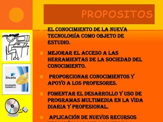 PROPOSITOS
   El conocimiento de la nueva
    tecnología como objeto de
    estudio.
   Mejorar el acceso a las
    herramientas de la Sociedad del
    Conocimiento.
   Proporcionar conocimientos y
    apoyo a los profesores.
   Fomentar el desarrollo y uso de
    programas multimedia en la vida
    diaria y profesional.
   Aplicación de Nuevos recursos
 