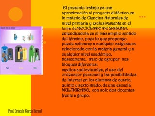 El presente trabajo es una
                                      aproximación al proyecto didáctico en
                                      la materia de Ciencias Naturales de      …
                                      nivel primaria y exclusivamente en el
                                      tema de RECICLADO DE BASURA,
                                      entendiéndola en el más amplio sentido
                                      del término, pues lo que propongo
                                 .   puede aplicarse a cualquier asignatura
                                      relacionada con la materia general y a
                                      cualquier nivel académico,
                                      básicamente, trato de agrupar tres
                                      bloques diferentes:
                                      medios audiovisuales, el uso del
                                      ordenador personal y las posibilidades
                                      de Internet en los alumnos de cuarto,
                                      quinto y sexto grado, de una escuela
                                      MULTIGRADO, con solo dos docentes
                                      frente a grupo.


Prof. Ernesto García Bernal
 