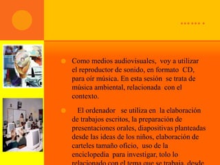 …….

   Como medios audiovisuales, voy a utilizar
    el reproductor de sonido, en formato CD,
    para oír música. En esta sesión se trata de
    música ambiental, relacionada con el
    contexto.
     El ordenador se utiliza en la elaboración
    de trabajos escritos, la preparación de
    presentaciones orales, diapositivas planteadas
    desde las ideas de los niños, elaboración de
    carteles tamaño oficio, uso de la
    enciclopedia para investigar, tolo lo
 