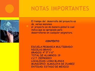 NOTAS IMPORTANTES

     El tiempo del desarrollo del proyecto es
     de varias sesiones.
   .el proyecto es de manera global lo cual
     indica que es apropiado para
     desarrollarse en cualquier asignatura.


                 CONTEXTO

    ESCUELA PRIMARIA MULTIGRADO:
    NICOLAS BRAVO
    GRADOS: 4° 5° Y 6°
    TOTAL DE ALUMNOS: 19
    C.C.T. 15EPR0891Y
    LOCALIDAD: LOMA BLANCA
    MUNICIPIO: ALMOLOYA DE JUAREZ
    ENTIDAD: ESTADO DE MEXICO
 