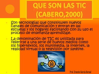 •   Son tecnologías que constituyen nuevos
    canales de comunicación y entran en las
    escuelas y los hogares facilitando con su uso el
    proceso de enseñanza-aprendizaje.
•   La denominación de TIC es utilizada para
    referirse a una serie de nuevos medios como
    los hipertextos, los multimedia, la internet, la
    realidad virtual o la televisión por satélite.




•                                      Prof. Ernesto García Bernal
 