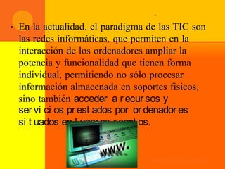 .
•   En la actualidad, el paradigma de las TIC son
    las redes informáticas, que permiten en la
    interacción de los ordenadores ampliar la
    potencia y funcionalidad que tienen forma
    individual, permitiendo no sólo procesar
    información almacenada en soportes físicos,
    sino también acceder a r ecur sos y
    ser vi ci os pr est ados por or denador es
    si t uados en l ugar es r em os.
                                ot


                                   Prof. Ernesto García Bernal
 
